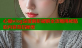 心糖vlog深度解析破解全攻略揭秘精彩内容背后秘密