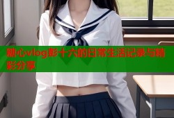 糖心vlog彭十六的日常生活记录与精彩分享