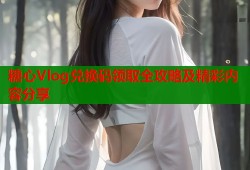 糖心Vlog兑换码领取全攻略及精彩内容分享
