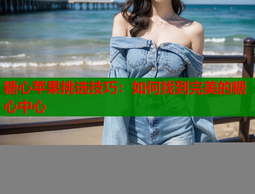 糖心苹果挑选技巧：如何找到完美的糖心中心