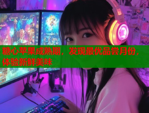 糖心苹果成熟期，发现最优品尝月份，体验新鲜美味