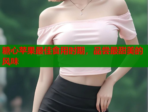 糖心苹果最佳食用时期，品尝最甜美的风味