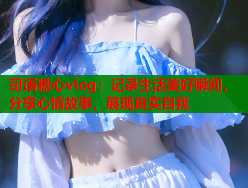 司语糖心vlog：记录生活美好瞬间，分享心情故事，展现真实自我