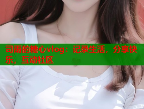 司雨的糖心vlog：记录生活，分享快乐，互动社区