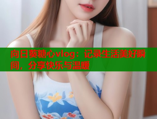 向日葵糖心vlog：记录生活美好瞬间，分享快乐与温暖