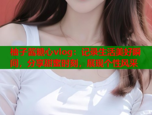 柚子酱糖心vlog：记录生活美好瞬间，分享甜蜜时刻，展现个性风采