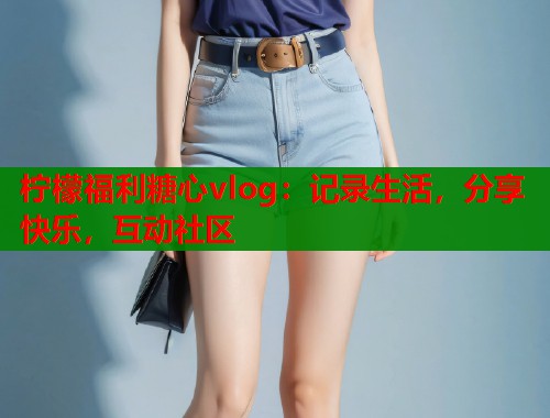 柠檬福利糖心vlog：记录生活，分享快乐，互动社区