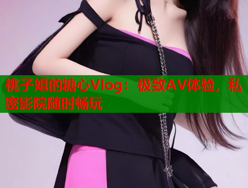 桃子姐的糖心Vlog：极致AV体验，私密影院随时畅玩