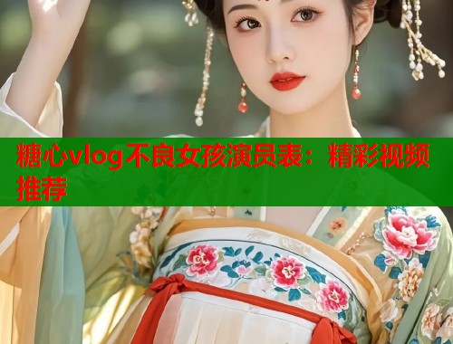 糖心vlog不良女孩演员表：精彩视频推荐