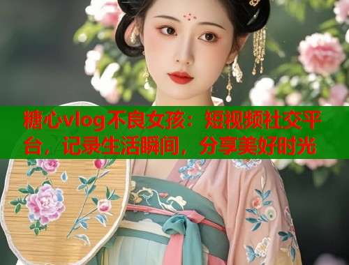 糖心vlog不良女孩：短视频社交平台，记录生活瞬间，分享美好时光