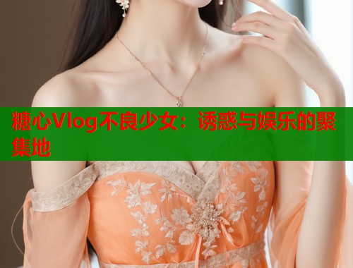 糖心Vlog不良少女：诱惑与娱乐的聚集地