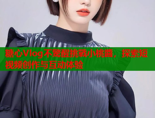 糖心Vlog不驚醒挑戰小桃醬，探索短视频创作与互动体验