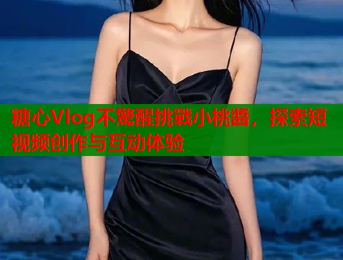 糖心Vlog不驚醒挑戰小桃醬，探索短视频创作与互动体验