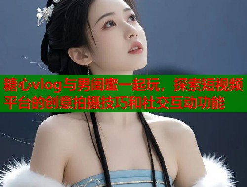 糖心vlog与男闺蜜一起玩，探索短视频平台的创意拍摄技巧和社交互动功能