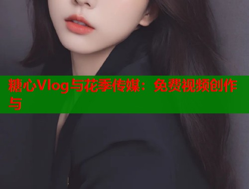 糖心Vlog与花季传媒：免费视频创作与