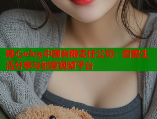 糖心vlog中国有限责任公司：甜蜜生活分享与创意视频平台