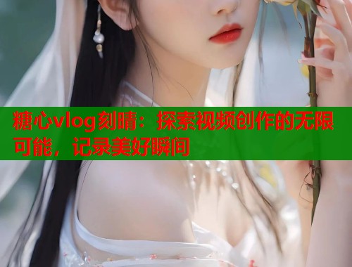 糖心vlog刻晴：探索视频创作的无限可能，记录美好瞬间