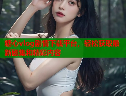 糖心vlog剧情下载平台，轻松获取最新剧集和精彩内容