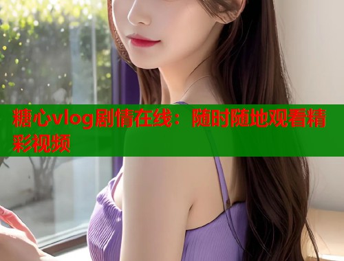 糖心vlog剧情在线：随时随地观看精彩视频