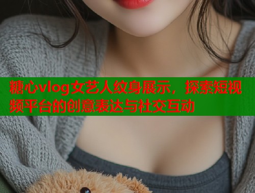 糖心vlog女艺人纹身展示，探索短视频平台的创意表达与社交互动