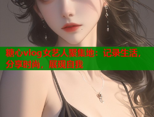 糖心vlog女艺人聚集地：记录生活，分享时尚，展现自我