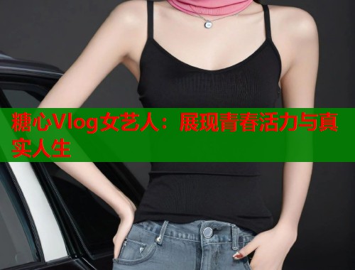 糖心Vlog女艺人：展现青春活力与真实人生