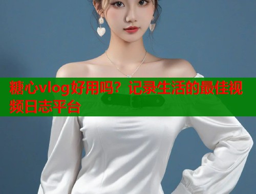 糖心vlog好用吗？记录生活的最佳视频日志平台