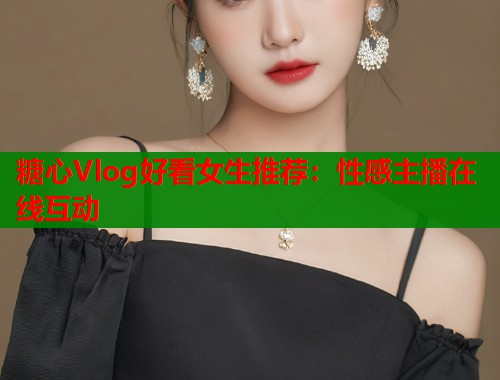 糖心Vlog好看女生推荐：性感主播在线互动
