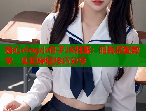 糖心vlog小包子JK制服：时尚搭配教学，实用穿搭技巧分享