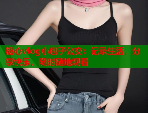 糖心vlog小包子公交：记录生活，分享快乐，随时随地观看