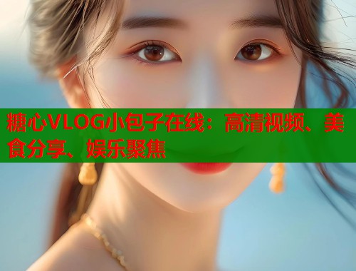糖心VLOG小包子在线：高清视频、美食分享、娱乐聚焦