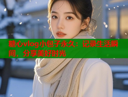 糖心vlog小包子永久：记录生活瞬间，分享美好时光