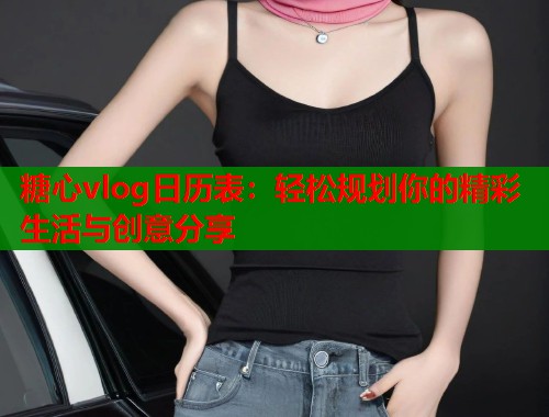 糖心vlog日历表：轻松规划你的精彩生活与创意分享