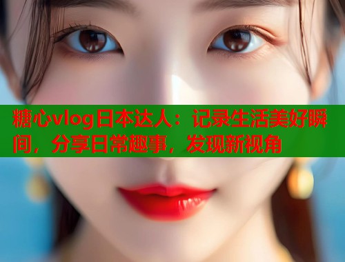 糖心vlog日本达人：记录生活美好瞬间，分享日常趣事，发现新视角