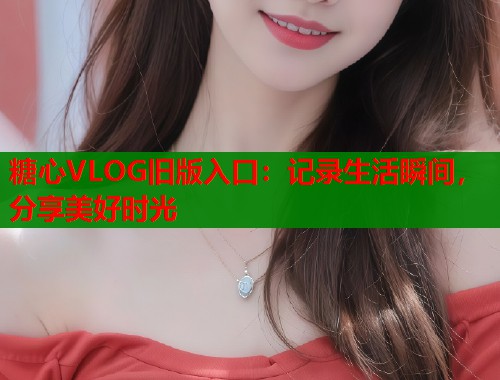糖心VLOG旧版入口：记录生活瞬间，分享美好时光