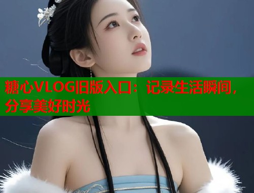 糖心VLOG旧版入口：记录生活瞬间，分享美好时光