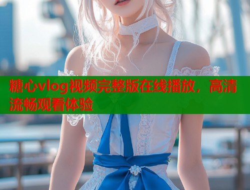 糖心vlog视频完整版在线播放，高清流畅观看体验