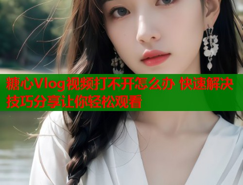 糖心Vlog视频打不开怎么办 快速解决技巧分享让你轻松观看