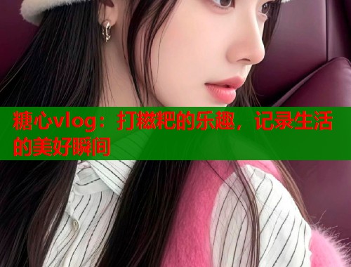 糖心vlog：打糍粑的乐趣，记录生活的美好瞬间