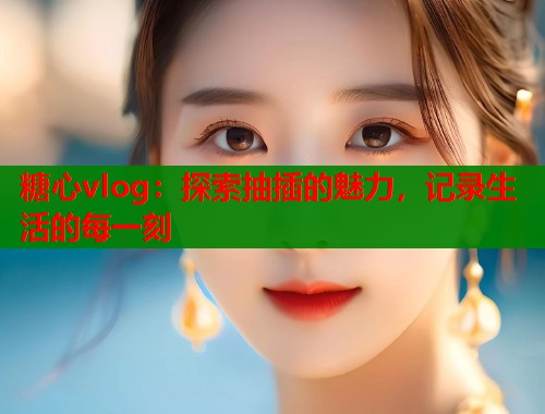 糖心vlog：探索抽插的魅力，记录生活的每一刻