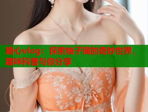 糖心vlog：探索柚子猫的奇妙世界，趣味科普与你分享