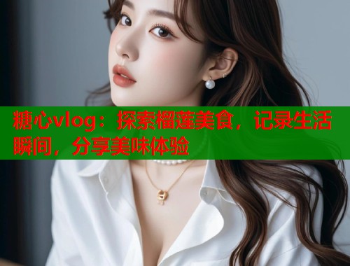 糖心vlog：探索榴莲美食，记录生活瞬间，分享美味体验
