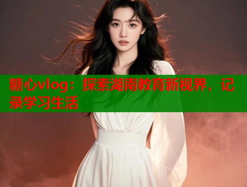 糖心vlog：探索湖南教育新视界，记录学习生活