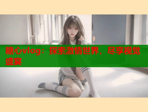 糖心vlog：探索激情世界，尽享视觉盛宴