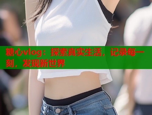 糖心vlog：探索真实生活，记录每一刻，发现新世界