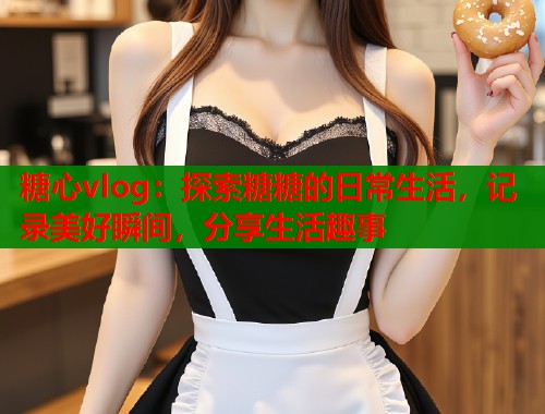 糖心vlog：探索糖糖的日常生活，记录美好瞬间，分享生活趣事