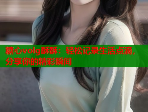 糖心volg酥酥：轻松记录生活点滴，分享你的精彩瞬间