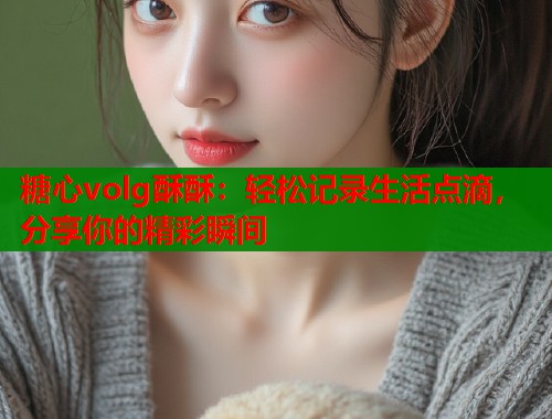糖心volg酥酥：轻松记录生活点滴，分享你的精彩瞬间