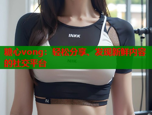 糖心vong：轻松分享、发现新鲜内容的社交平台