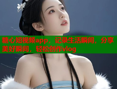 糖心短视频app，记录生活瞬间，分享美好瞬间，轻松创作vlog